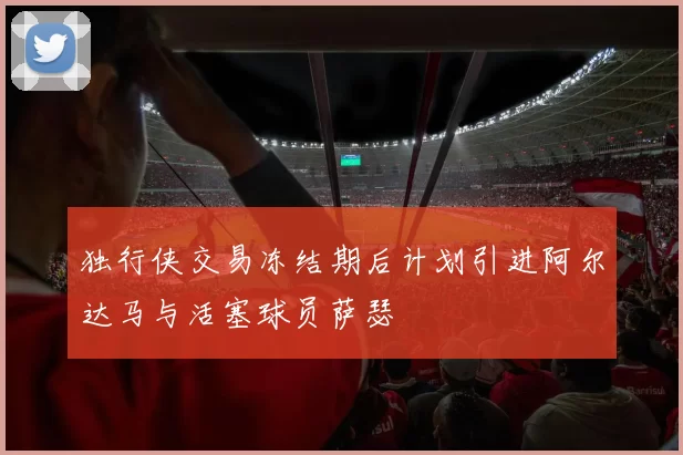 独行侠交易冻结期后计划引进阿尔达马与活塞球员萨瑟