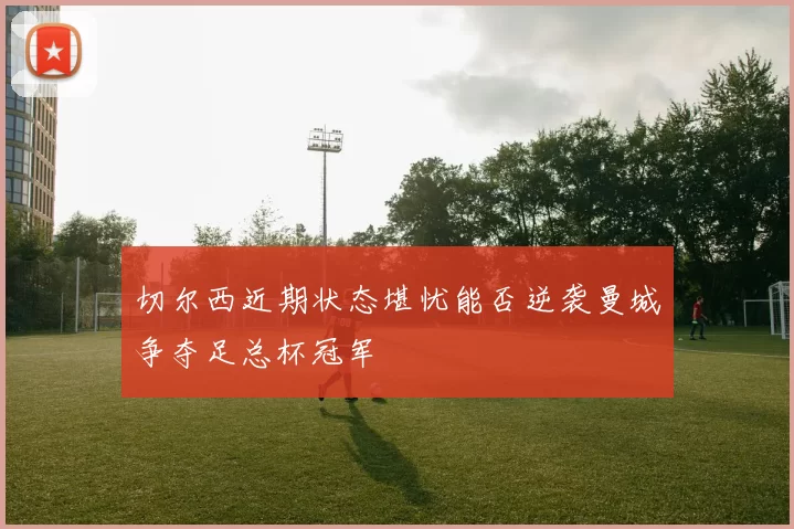 切尔西近期状态堪忧能否逆袭曼城争夺足总杯冠军
