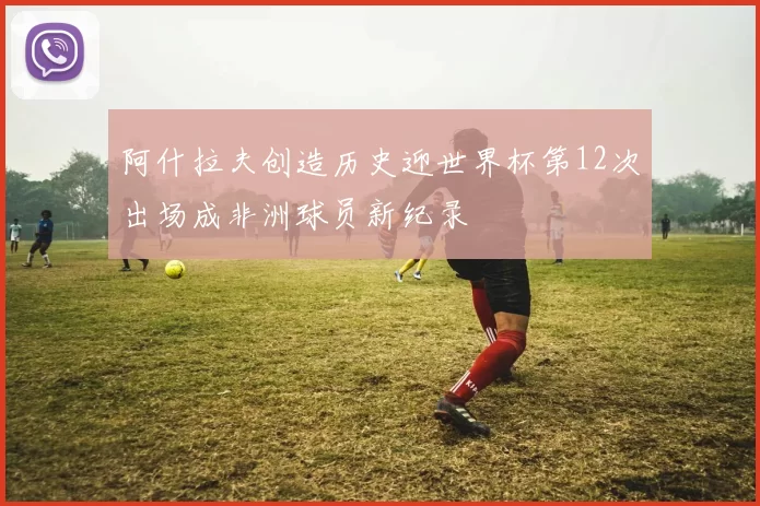 阿什拉夫创造历史迎世界杯第12次出场成非洲球员新纪录