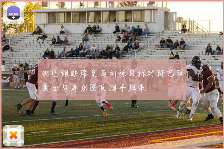 姆巴佩缺席皇马训练目标对阵巴萨复出与库尔图瓦携手归来