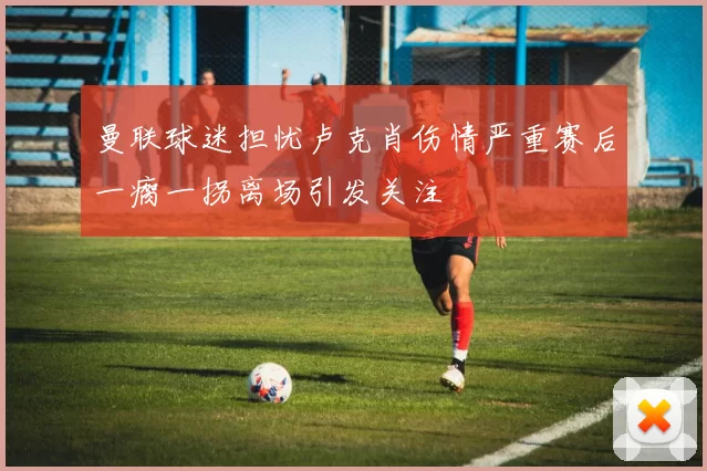 曼联球迷担忧卢克肖伤情严重赛后一瘸一拐离场引发关注
