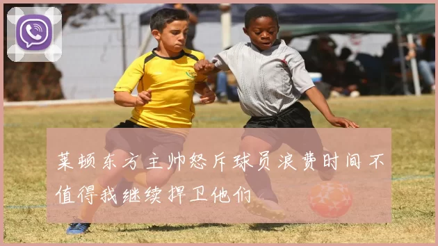 莱顿东方主帅怒斥球员浪费时间不值得我继续捍卫他们