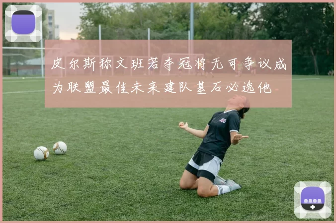 皮尔斯称文班若夺冠将无可争议成为联盟最佳未来建队基石必选他