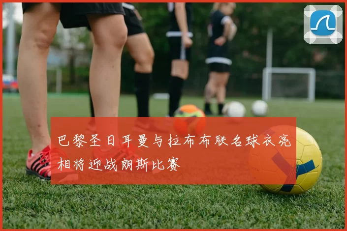 巴黎圣日耳曼与拉布布联名球衣亮相将迎战朗斯比赛