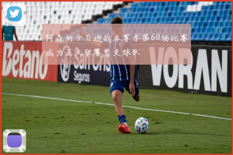 阿森纳今日迎战本赛季第60场比赛成为五大联赛首支球队